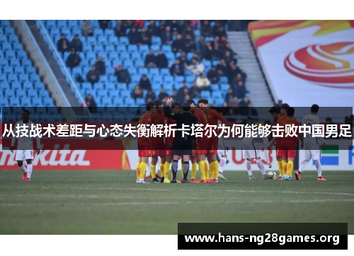 从技战术差距与心态失衡解析卡塔尔为何能够击败中国男足