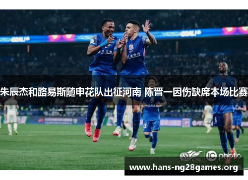 朱辰杰和路易斯随申花队出征河南 陈晋一因伤缺席本场比赛